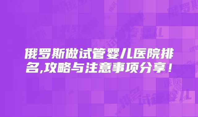 俄罗斯做试管婴儿医院排名,攻略与注意事项分享！