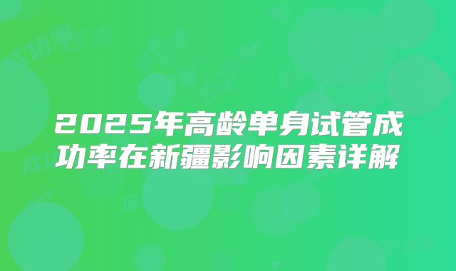 2025年高龄单身试管成功率在新疆影响因素详解