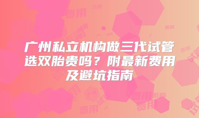 广州私立机构做三代试管选双胎贵吗？附最新费用及避坑指南