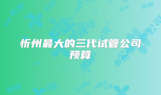忻州最大的三代试管公司预算