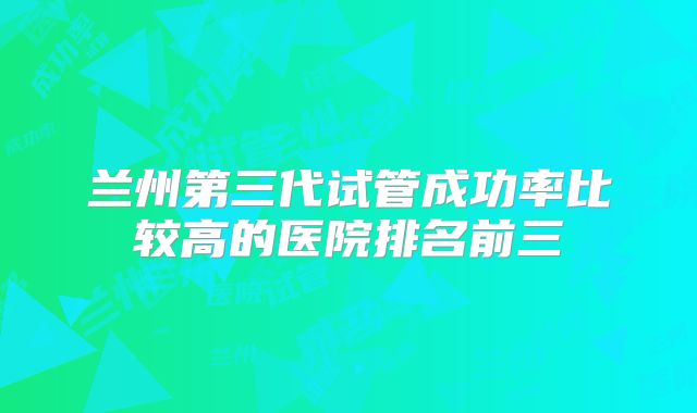 兰州第三代试管成功率比较高的医院排名前三