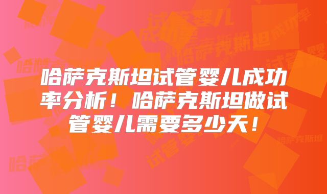 哈萨克斯坦试管婴儿成功率分析！哈萨克斯坦做试管婴儿需要多少天！