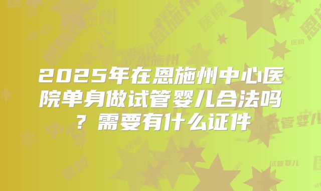 2025年在恩施州中心医院单身做试管婴儿合法吗?需要有什么证件