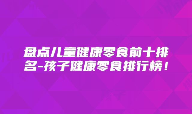 盘点儿童健康零食前十排名-孩子健康零食排行榜！
