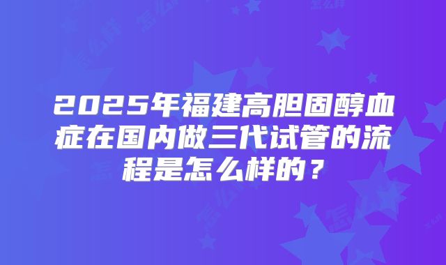 2025年福建高胆固醇血症在国内做三代试管的流程是怎么样的？