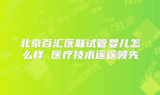 北京百汇医联试管婴儿怎么样 医疗技术遥遥领先