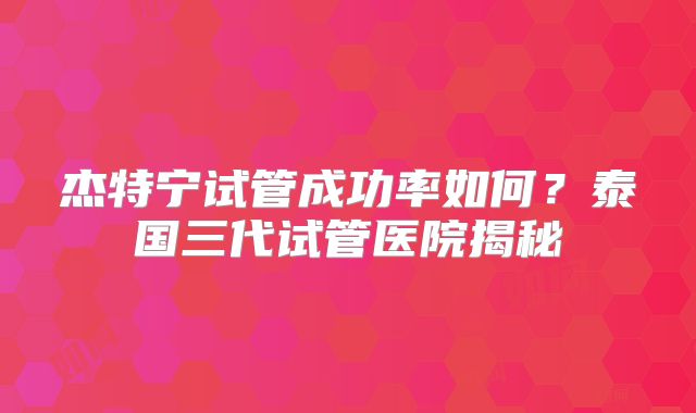 杰特宁试管成功率如何？泰国三代试管医院揭秘