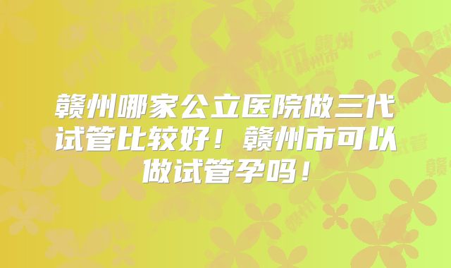 赣州哪家公立医院做三代试管比较好！赣州市可以做试管孕吗！