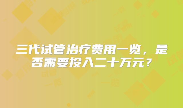 三代试管治疗费用一览，是否需要投入二十万元？