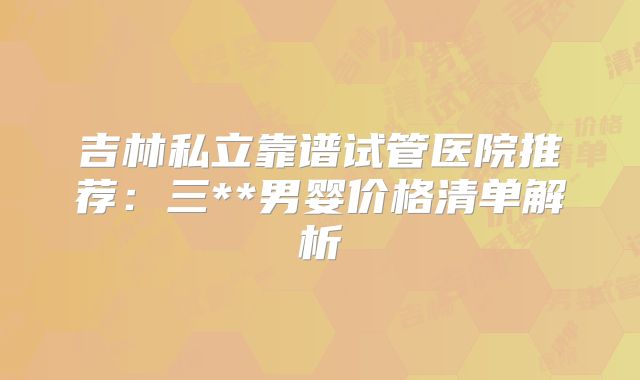 吉林私立靠谱试管医院推荐：三**男婴价格清单解析