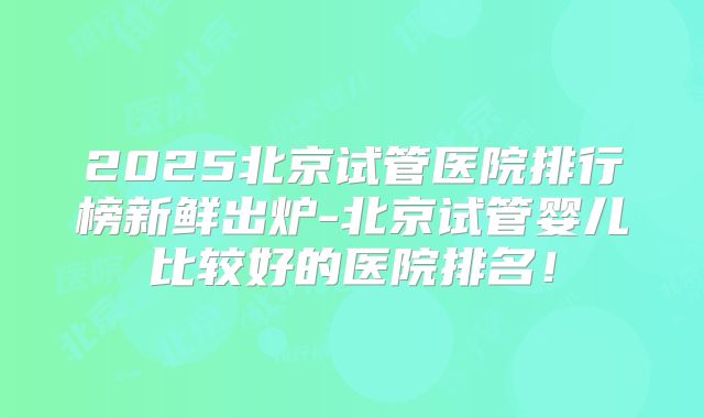2025北京试管医院排行榜新鲜出炉-北京试管婴儿比较好的医院排名!