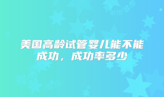 美国高龄试管婴儿能不能成功，成功率多少