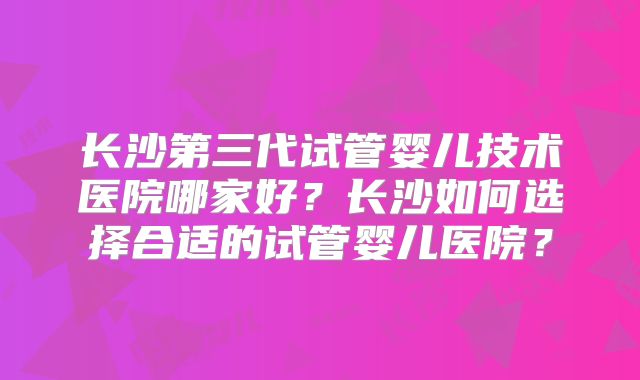 长沙第三代试管婴儿技术医院哪家好？长沙如何选择合适的试管婴儿医院？
