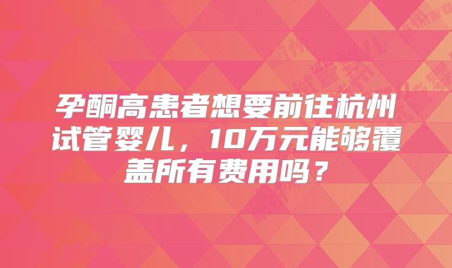 孕酮高患者想要前往杭州试管婴儿，10万元能够覆盖所有费用吗？