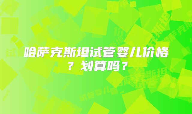 哈萨克斯坦试管婴儿价格？划算吗？