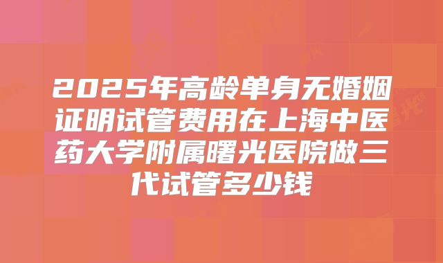 2025年高龄单身无婚姻证明试管费用在上海中医药大学附属曙光医院做三代试管多少钱