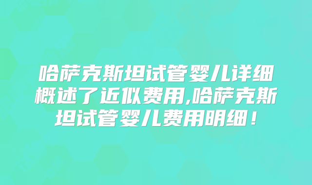 哈萨克斯坦试管婴儿详细概述了近似费用,哈萨克斯坦试管婴儿费用明细！