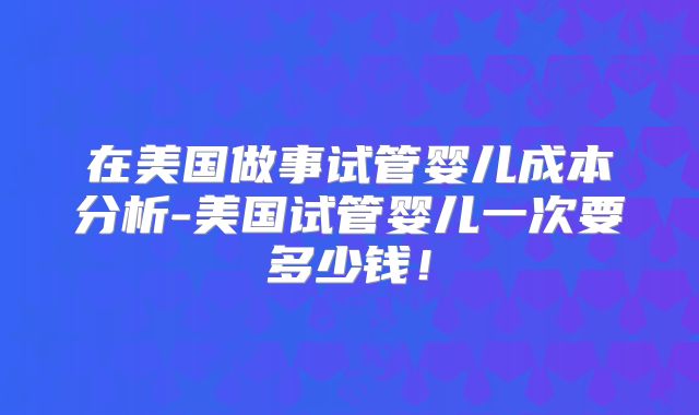 在美国做事试管婴儿成本分析-美国试管婴儿一次要多少钱!