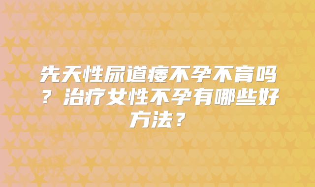 先天性尿道痿不孕不育吗？治疗女性不孕有哪些好方法？