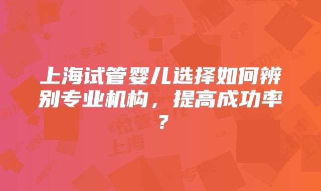 上海试管婴儿选择如何辨别专业机构，提高成功率？