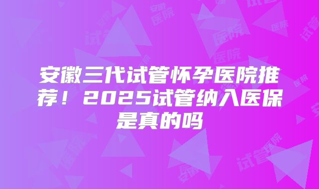 安徽三代试管怀孕医院推荐！2025试管纳入医保是真的吗