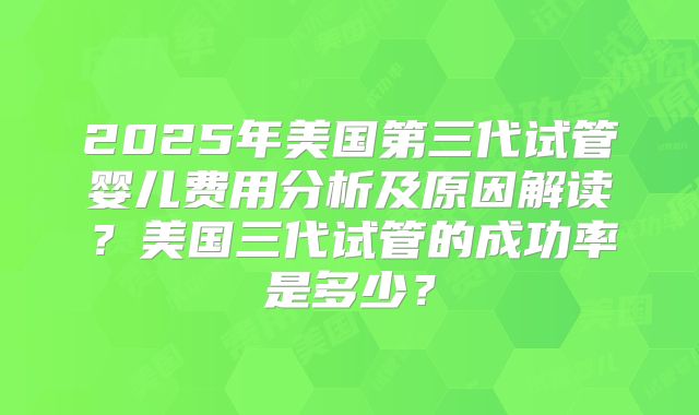 2025年美国第三代试管婴儿费用分析及原因解读？美国三代试管的成功率是多少？