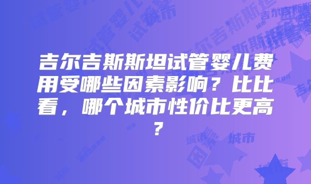 吉尔吉斯斯坦试管婴儿费用受哪些因素影响？比比看，哪个城市性价比更高？