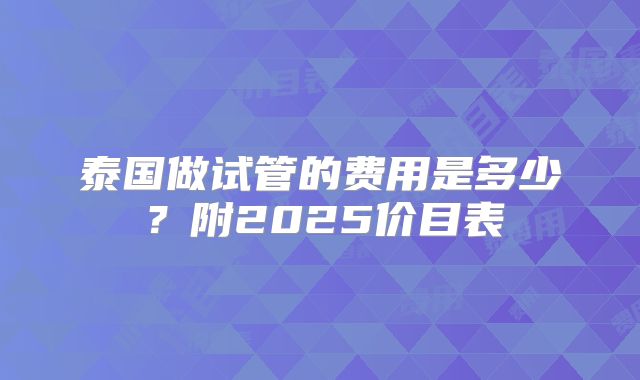 泰国做试管的费用是多少？附2025价目表