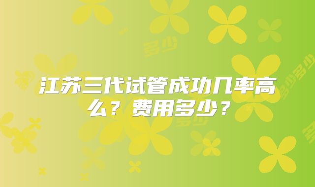 江苏三代试管成功几率高么？费用多少？