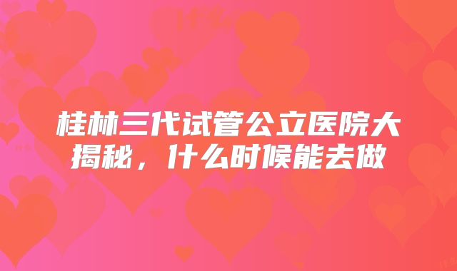 桂林三代试管公立医院大揭秘，什么时候能去做