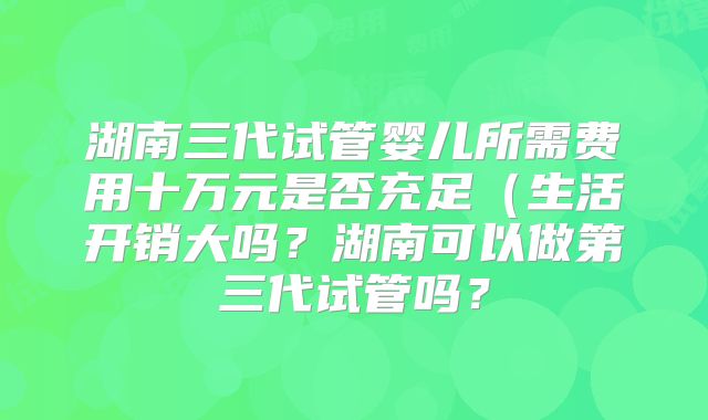 湖南三代试管婴儿所需费用十万元是否充足(生活开销大吗?湖南可以做第三代试管吗?