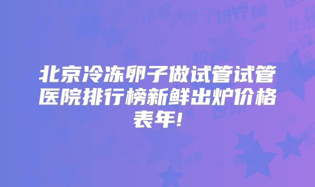 北京冷冻卵子做试管试管医院排行榜新鲜出炉价格表年!