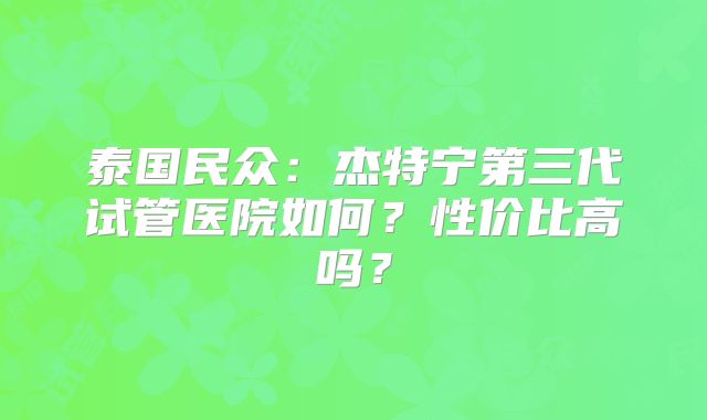 泰国民众：杰特宁第三代试管医院如何？性价比高吗？