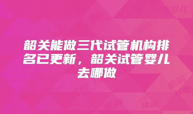 韶关能做三代试管机构排名已更新，韶关试管婴儿去哪做