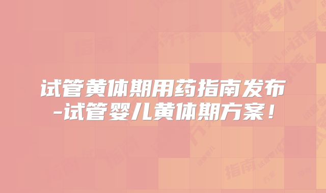 试管黄体期用药指南发布-试管婴儿黄体期方案！