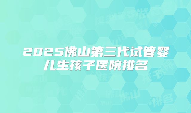 2025佛山第三代试管婴儿生孩子医院排名