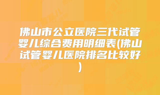 佛山市公立医院三代试管婴儿综合费用明细表(佛山试管婴儿医院排名比较好)