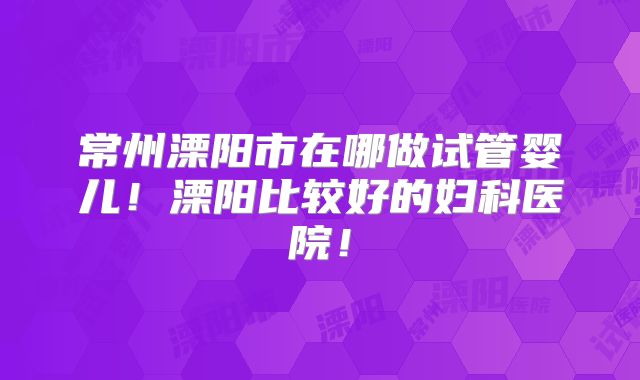 常州溧阳市在哪做试管婴儿！溧阳比较好的妇科医院！