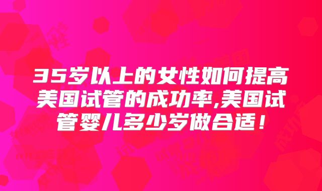 35岁以上的女性如何提高美国试管的成功率,美国试管婴儿多少岁做合适!
