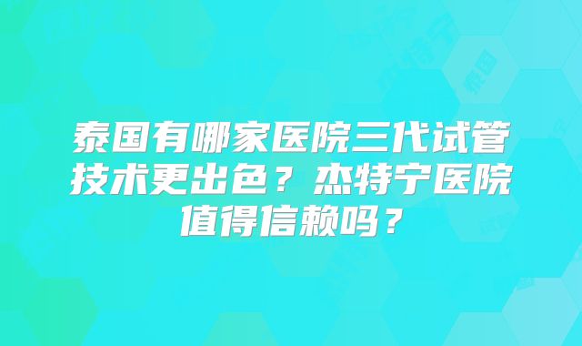 泰国有哪家医院三代试管技术更出色？杰特宁医院值得信赖吗？