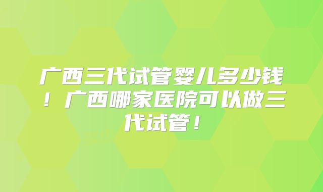 广西三代试管婴儿多少钱！广西哪家医院可以做三代试管！