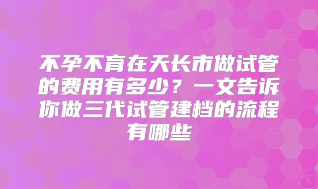 不孕不育在天长市做试管的费用有多少?一文告诉你做三代试管建档的流程有哪些
