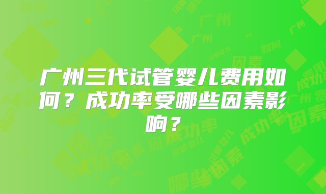 广州三代试管婴儿费用如何？成功率受哪些因素影响？