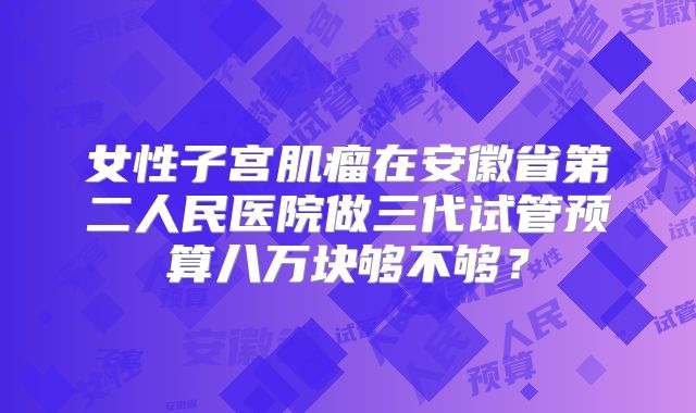 女性子宫肌瘤在安徽省第二人民医院做三代试管预算八万块够不够？