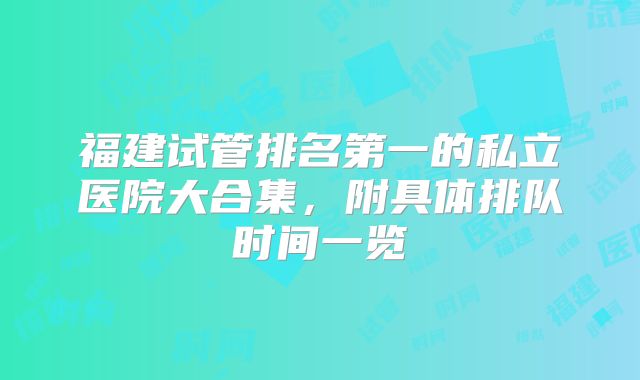 福建试管排名第一的私立医院大合集,附具体排队时间一览