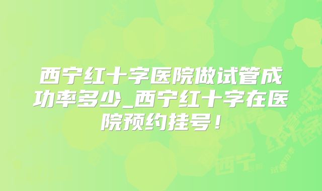 西宁红十字医院做试管成功率多少_西宁红十字在医院预约挂号！