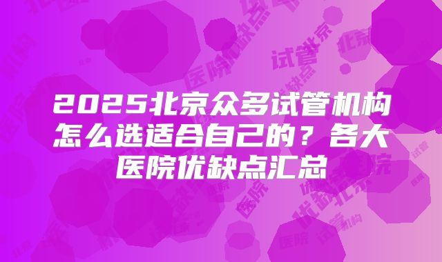 2025北京众多试管机构怎么选适合自己的？各大医院优缺点汇总