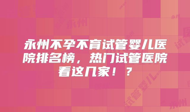 永州不孕不育试管婴儿医院排名榜,热门试管医院看这几家!?