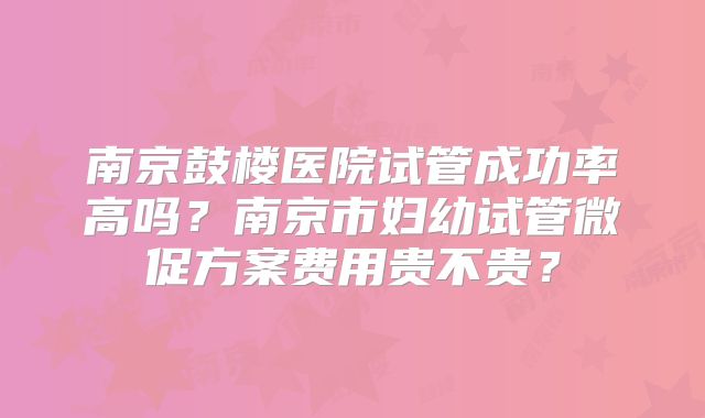 南京鼓楼医院试管成功率高吗？南京市妇幼试管微促方案费用贵不贵？