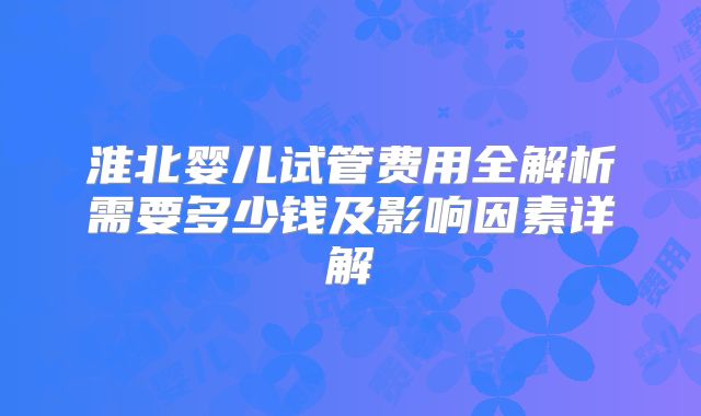 淮北婴儿试管费用全解析需要多少钱及影响因素详解